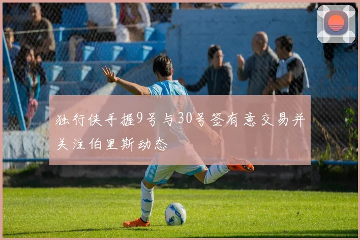 独行侠手握9号与30号签有意交易并关注伯里斯动态
