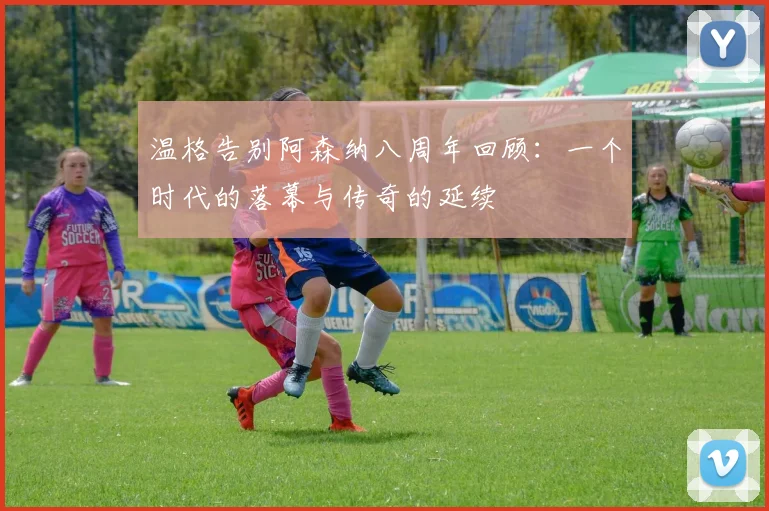 温格告别阿森纳八周年回顾：一个时代的落幕与传奇的延续