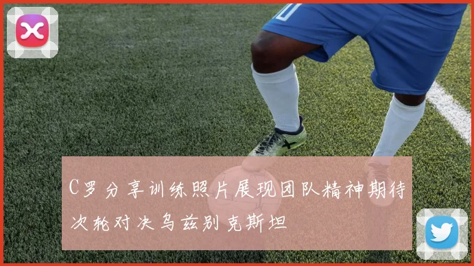 C罗分享训练照片展现团队精神期待次轮对决乌兹别克斯坦