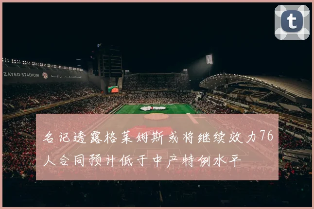 名记透露格莱姆斯或将继续效力76人合同预计低于中产特例水平