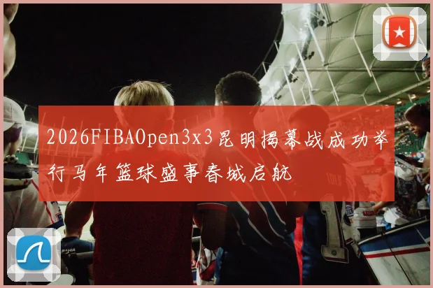 2026FIBAOpen3x3昆明揭幕战成功举行马年篮球盛事春城启航