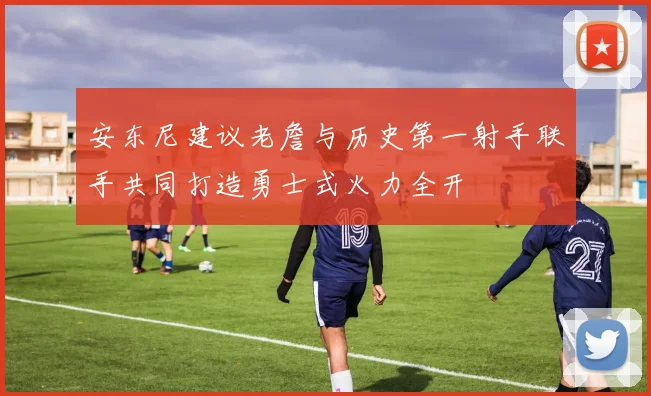 安东尼建议老詹与历史第一射手联手共同打造勇士式火力全开