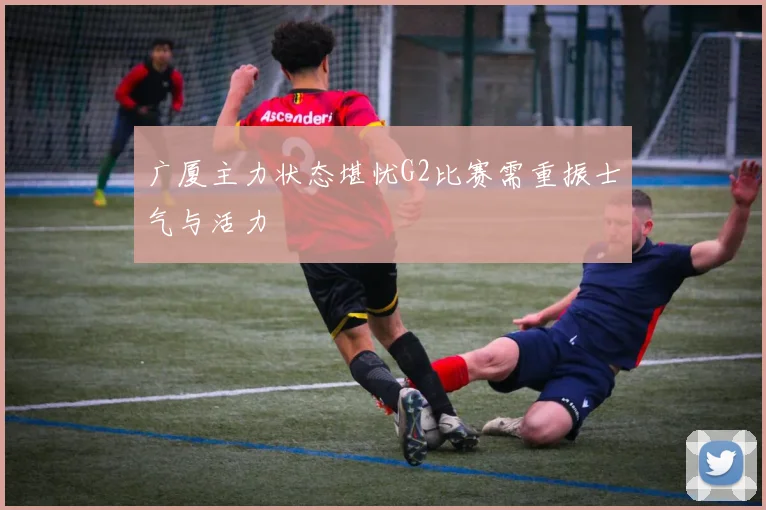 广厦主力状态堪忧G2比赛需重振士气与活力