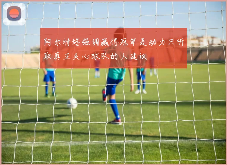 阿尔特塔强调赢得冠军是动力只听取真正关心球队的人建议