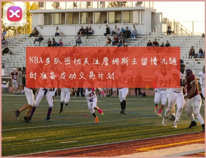 NBA多队密切关注詹姆斯去留情况随时准备启动交易计划