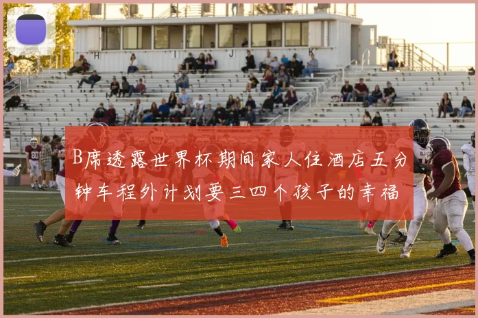 B席透露世界杯期间家人住酒店五分钟车程外计划要三四个孩子的幸福生活
