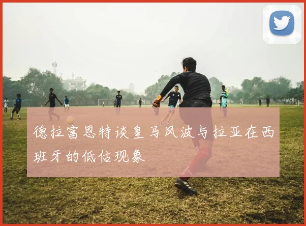 德拉富恩特谈皇马风波与拉亚在西班牙的低估现象