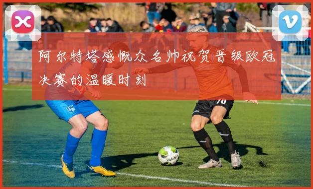 阿尔特塔感慨众名帅祝贺晋级欧冠决赛的温暖时刻